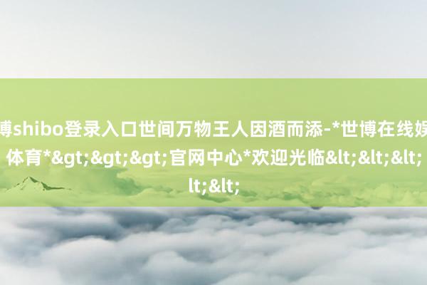 世博shibo登录入口世间万物王人因酒而添-*世博在线娱乐体育*>>>官网中心*欢迎光临<<<