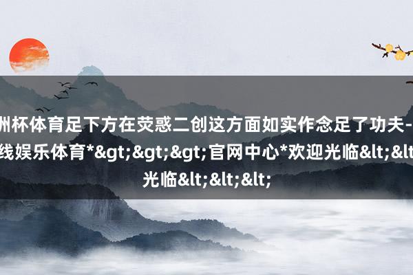 欧洲杯体育足下方在荧惑二创这方面如实作念足了功夫-*世博在线娱乐体育*>>>官网中心*欢迎光临<<<