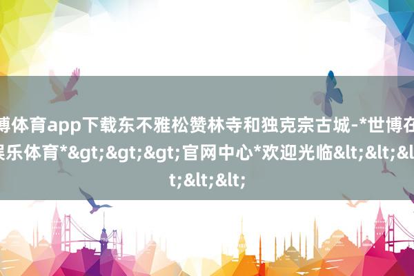 世博体育app下载东不雅松赞林寺和独克宗古城-*世博在线娱乐体育*>>>官网中心*欢迎光临<<<