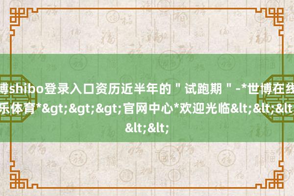 世博shibo登录入口资历近半年的＂试跑期＂-*世博在线娱乐体育*>>>官网中心*欢迎光临<<<