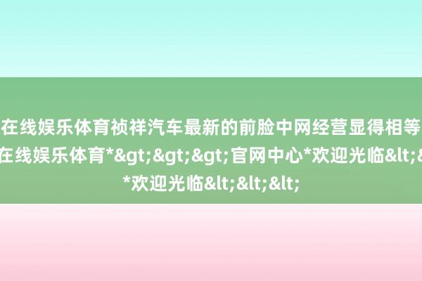 世博在线娱乐体育祯祥汽车最新的前脸中网经营显得相等霸气-*世博在线娱乐体育*>>>官网中心*欢迎光临<<<