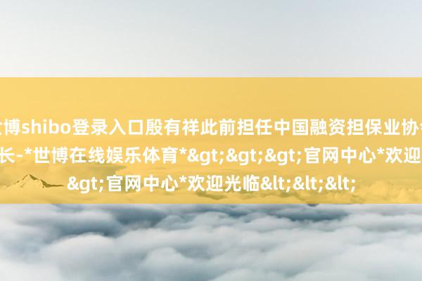 世博shibo登录入口殷有祥此前担任中国融资担保业协会党委委员、文书长-*世博在线娱乐体育*>>>官网中心*欢迎光临<<<