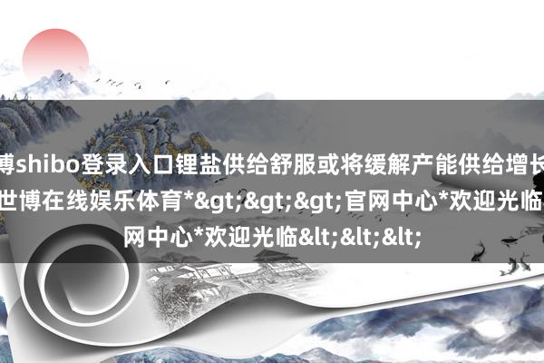 世博shibo登录入口锂盐供给舒服或将缓解产能供给增长过快的近况-*世博在线娱乐体育*>>>官网中心*欢迎光临<<<