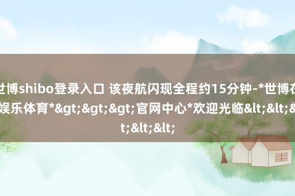 世博shibo登录入口 该夜航闪现全程约15分钟-*世博在线娱乐体育*>>>官网中心*欢迎光临<<<