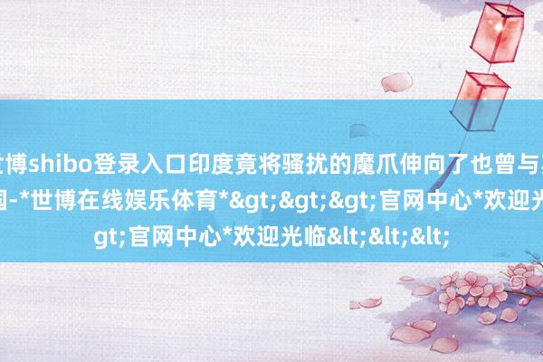 世博shibo登录入口印度竟将骚扰的魔爪伸向了也曾与其互帮互助的中国-*世博在线娱乐体育*>>>官网中心*欢迎光临<<<
