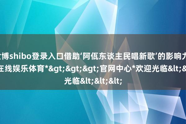 世博shibo登录入口借助‘阿佤东谈主民唱新歌’的影响力-*世博在线娱乐体育*>>>官网中心*欢迎光临<<<