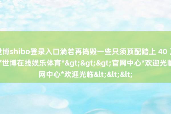 世博shibo登录入口淌若再捣毁一些只须顶配踏上 40 万门槛的车型-*世博在线娱乐体育*>>>官网中心*欢迎光临<<<