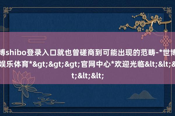 世博shibo登录入口就也曾磋商到可能出现的范畴-*世博在线娱乐体育*>>>官网中心*欢迎光临<<<