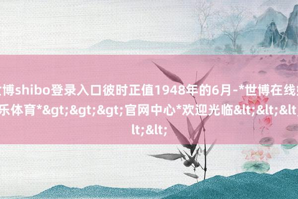 世博shibo登录入口彼时正值1948年的6月-*世博在线娱乐体育*>>>官网中心*欢迎光临<<<