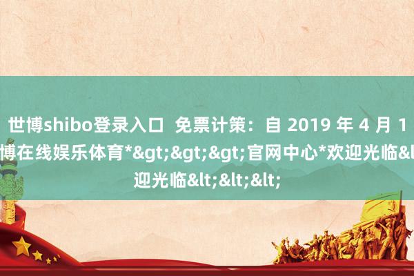 世博shibo登录入口  免票计策：自 2019 年 4 月 1 日起-*世博在线娱乐体育*>>>官网中心*欢迎光临<<<