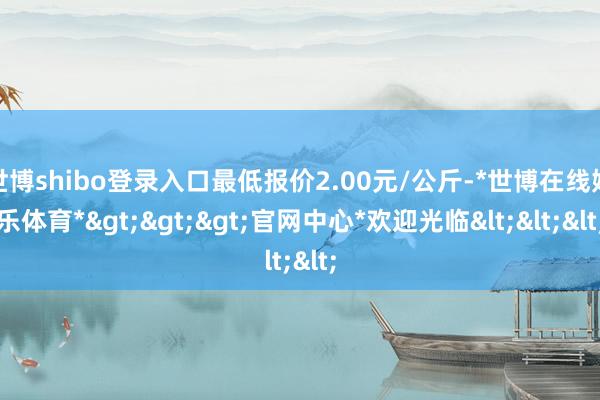 世博shibo登录入口最低报价2.00元/公斤-*世博在线娱乐体育*>>>官网中心*欢迎光临<<<