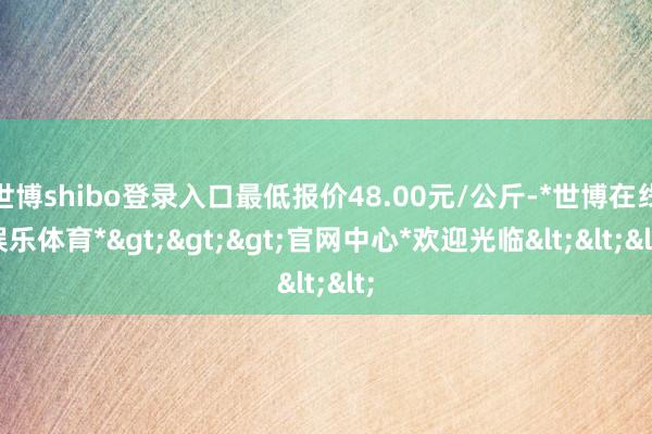 世博shibo登录入口最低报价48.00元/公斤-*世博在线娱乐体育*>>>官网中心*欢迎光临<<<