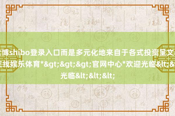 世博shibo登录入口而是多元化地来自于各式投资呈文-*世博在线娱乐体育*>>>官网中心*欢迎光临<<<