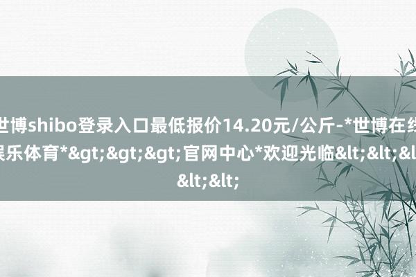 世博shibo登录入口最低报价14.20元/公斤-*世博在线娱乐体育*>>>官网中心*欢迎光临<<<