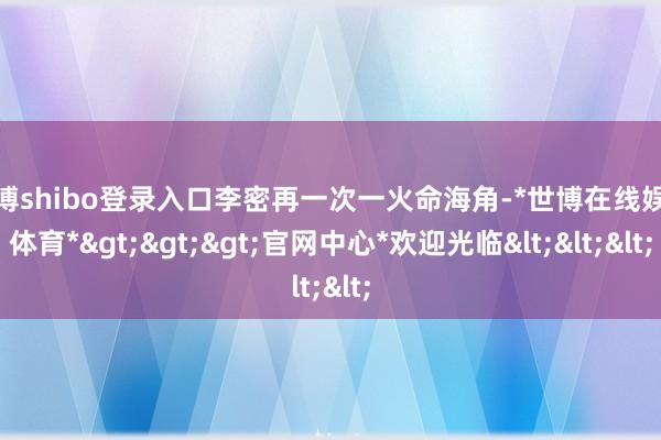 世博shibo登录入口李密再一次一火命海角-*世博在线娱乐体育*>>>官网中心*欢迎光临<<<