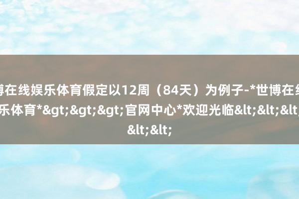 世博在线娱乐体育假定以12周（84天）为例子-*世博在线娱乐体育*>>>官网中心*欢迎光临<<<
