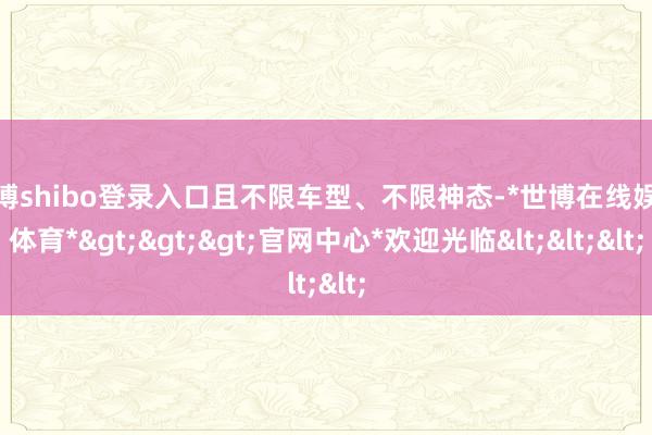 世博shibo登录入口且不限车型、不限神态-*世博在线娱乐体育*>>>官网中心*欢迎光临<<<
