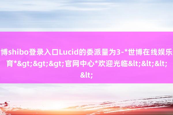 世博shibo登录入口Lucid的委派量为3-*世博在线娱乐体育*>>>官网中心*欢迎光临<<<