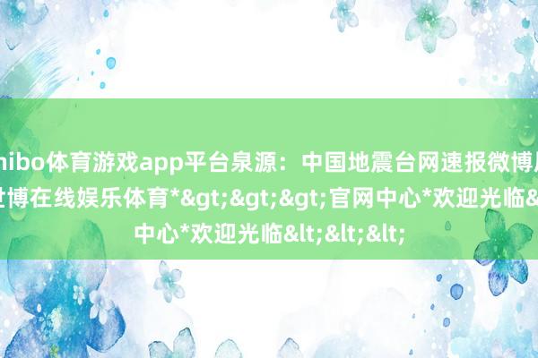 shibo体育游戏app平台泉源：中国地震台网速报微博愿祥瑞！-*世博在线娱乐体育*>>>官网中心*欢迎光临<<<