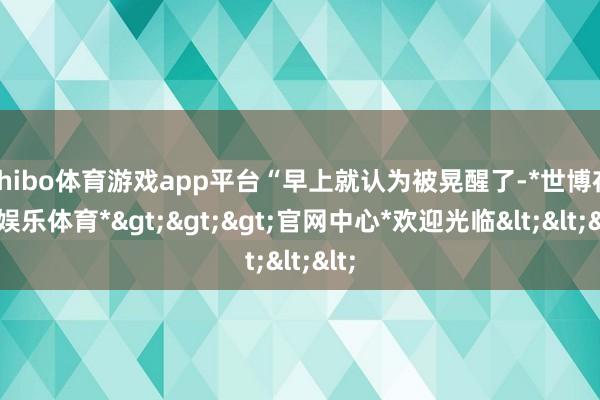 shibo体育游戏app平台“早上就认为被晃醒了-*世博在线娱乐体育*>>>官网中心*欢迎光临<<<