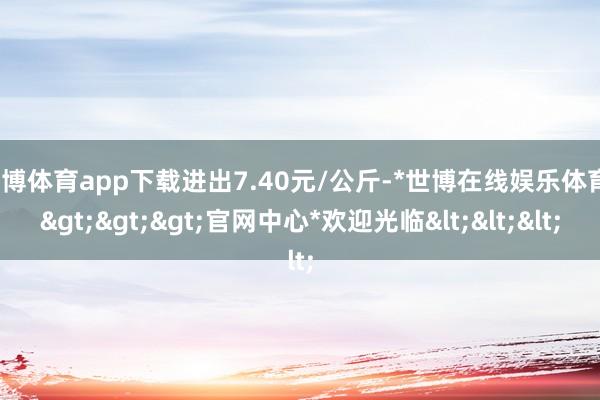 世博体育app下载进出7.40元/公斤-*世博在线娱乐体育*>>>官网中心*欢迎光临<<<