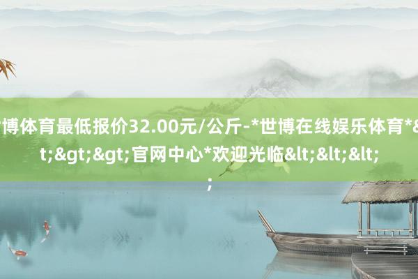 世博体育最低报价32.00元/公斤-*世博在线娱乐体育*>>>官网中心*欢迎光临<<<
