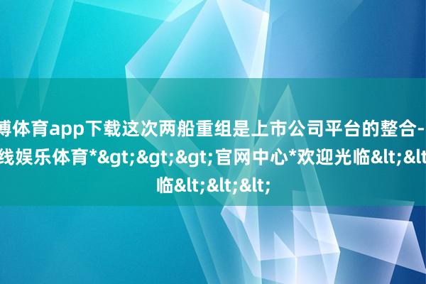 世博体育app下载这次两船重组是上市公司平台的整合-*世博在线娱乐体育*>>>官网中心*欢迎光临<<<