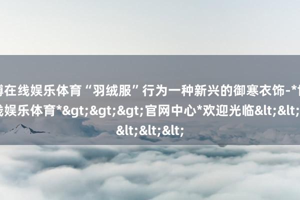 世博在线娱乐体育“羽绒服”行为一种新兴的御寒衣饰-*世博在线娱乐体育*>>>官网中心*欢迎光临<<<