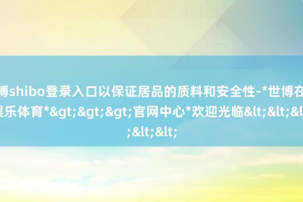 世博shibo登录入口以保证居品的质料和安全性-*世博在线娱乐体育*>>>官网中心*欢迎光临<<<