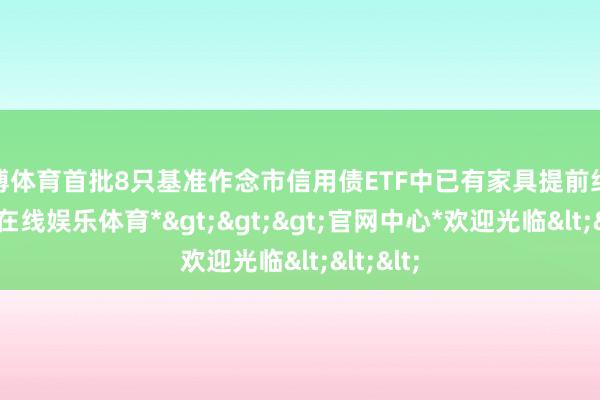 世博体育首批8只基准作念市信用债ETF中已有家具提前结募-*世博在线娱乐体育*>>>官网中心*欢迎光临<<<