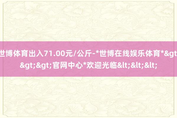 世博体育出入71.00元/公斤-*世博在线娱乐体育*>>>官网中心*欢迎光临<<<