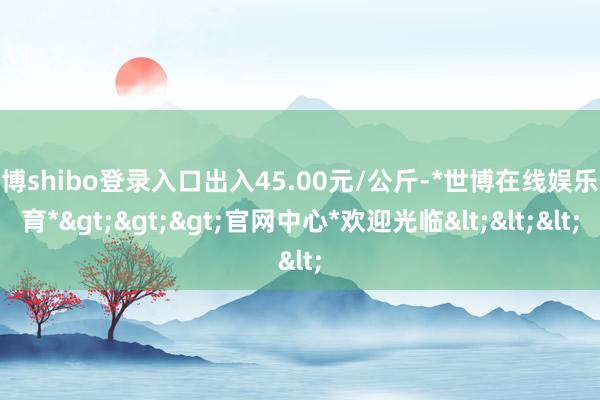世博shibo登录入口出入45.00元/公斤-*世博在线娱乐体育*>>>官网中心*欢迎光临<<<
