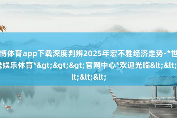 世博体育app下载深度判辨2025年宏不雅经济走势-*世博在线娱乐体育*>>>官网中心*欢迎光临<<<