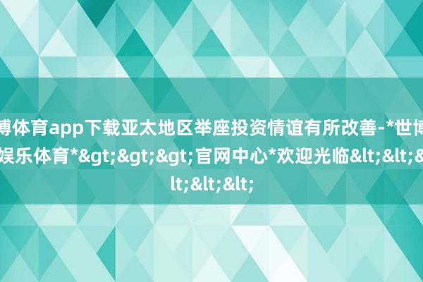 世博体育app下载亚太地区举座投资情谊有所改善-*世博在线娱乐体育*>>>官网中心*欢迎光临<<<