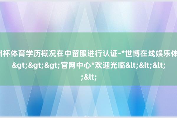 欧洲杯体育学历概况在中留服进行认证-*世博在线娱乐体育*>>>官网中心*欢迎光临<<<