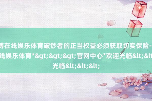 世博在线娱乐体育破钞者的正当权益必须获取切实保险-*世博在线娱乐体育*>>>官网中心*欢迎光临<<<