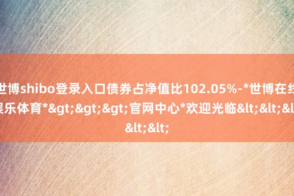 世博shibo登录入口债券占净值比102.05%-*世博在线娱乐体育*>>>官网中心*欢迎光临<<<