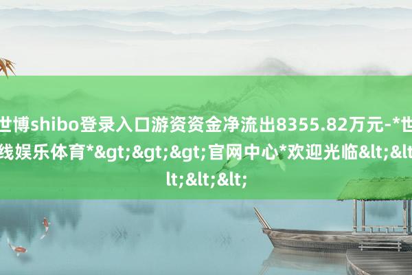 世博shibo登录入口游资资金净流出8355.82万元-*世博在线娱乐体育*>>>官网中心*欢迎光临<<<