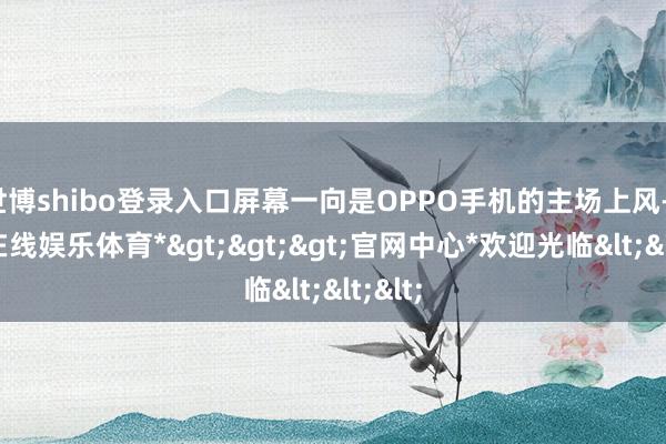 世博shibo登录入口屏幕一向是OPPO手机的主场上风-*世博在线娱乐体育*>>>官网中心*欢迎光临<<<