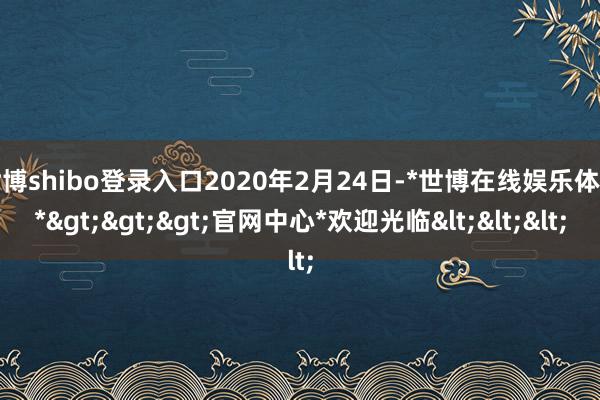 世博shibo登录入口2020年2月24日-*世博在线娱乐体育*>>>官网中心*欢迎光临<<<