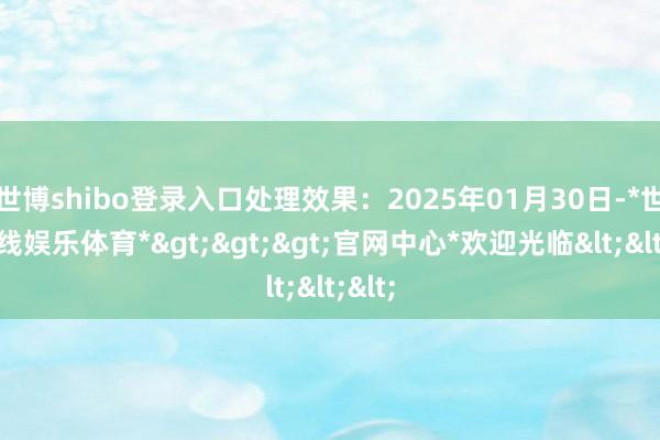 世博shibo登录入口处理效果：2025年01月30日-*世博在线娱乐体育*>>>官网中心*欢迎光临<<<
