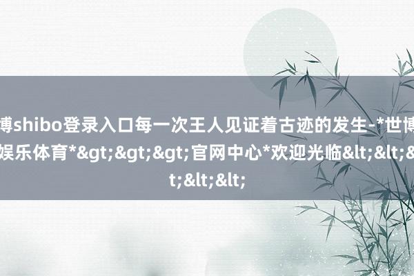 世博shibo登录入口每一次王人见证着古迹的发生-*世博在线娱乐体育*>>>官网中心*欢迎光临<<<