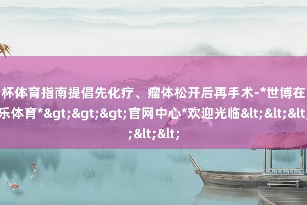 欧洲杯体育指南提倡先化疗、瘤体松开后再手术-*世博在线娱乐体育*>>>官网中心*欢迎光临<<<