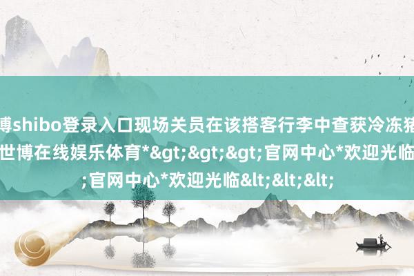 世博shibo登录入口现场关员在该搭客行李中查获冷冻猪肚27.7千克-*世博在线娱乐体育*>>>官网中心*欢迎光临<<<