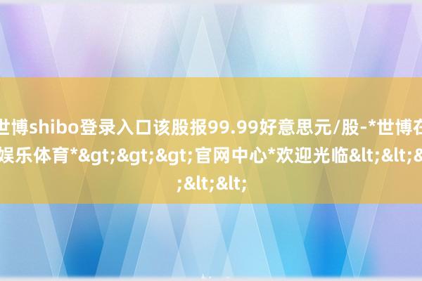 世博shibo登录入口该股报99.99好意思元/股-*世博在线娱乐体育*>>>官网中心*欢迎光临<<<