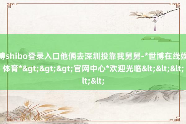 世博shibo登录入口他俩去深圳投靠我舅舅-*世博在线娱乐体育*>>>官网中心*欢迎光临<<<