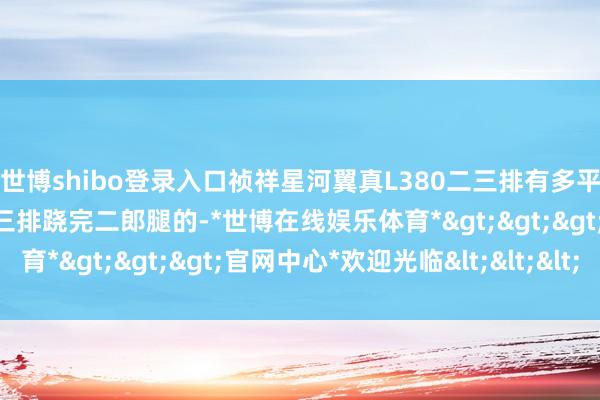 世博shibo登录入口祯祥星河翼真L380二三排有多平权？看电驹密斯姐在第三排跷完二郎腿的-*世博在线娱乐体育*>>>官网中心*欢迎光临<<<