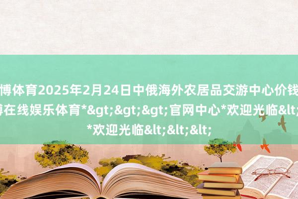 世博体育2025年2月24日中俄海外农居品交游中心价钱行情-*世博在线娱乐体育*>>>官网中心*欢迎光临<<<
