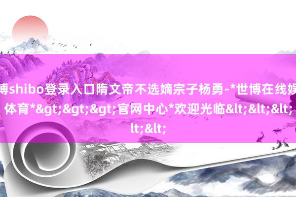 世博shibo登录入口隋文帝不选嫡宗子杨勇-*世博在线娱乐体育*>>>官网中心*欢迎光临<<<