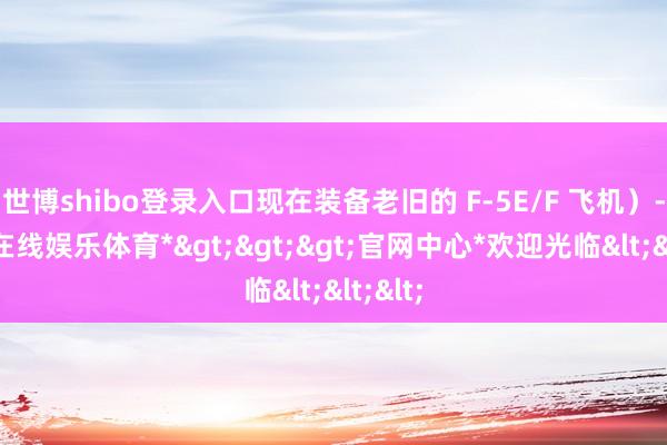 世博shibo登录入口现在装备老旧的 F-5E/F 飞机）-*世博在线娱乐体育*>>>官网中心*欢迎光临<<<